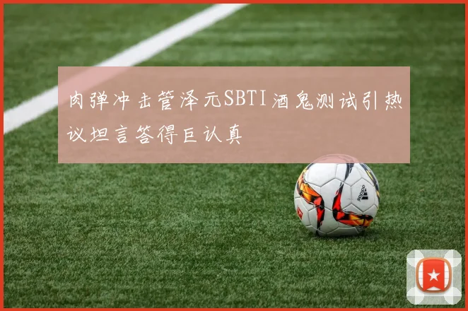 肉弹冲击管泽元SBTI酒鬼测试引热议坦言答得巨认真