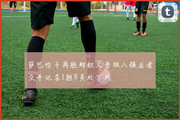 萨巴伦卡再胜郑钦文晋级八强后者交手记录1胜8负处下风